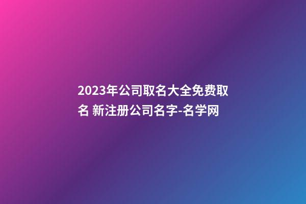 2023年公司取名大全免费取名 新注册公司名字-名学网